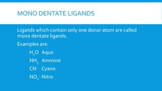 MONO DENTATE LIGANDS
Ligands which contain only one donor atom are called
mono dentate ligands.
Examples are:
H2O Aquo
NH3 Ammine
CN- Cyano
NO2
- Nitro
 