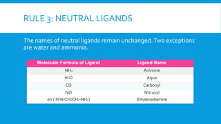 RULE 3: NEUTRAL LIGANDS
The names of neutral ligands remain unchanged.Two exceptions
are water and ammonia.
Molecular Formula of Ligand Ligand Name
NH3 Ammine
H2O Aqua
CO Carbonyl
NO Nitrosyl
en ( H2N-CH2CH2-NH2) Ethylenediamine
 