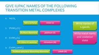 GIVE IUPAC NAMES OFTHE FOLLOWING
TRANSITION METAL COMPLEXES
6. Ni(CO)4
7. [Pt(NH3)2Cl2]
8. [Cr(NH3)3Cl3]
9. [Co(NH3)2(en)Cl3]
Write names of
Ligands
Write metal name
and oxidation
state
Tetra carbonyl
Dichloro diammine
Trichloro (ethylene diammine) diammine
Tri chloro tri ammine
nickel (0)
platinum (II)
cobalt (III)
chromium (III)
 