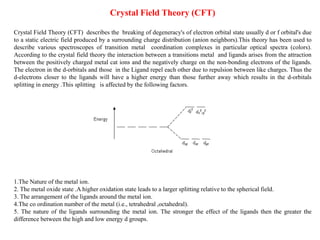 Crystal Field Theory (CFT)
Crystal Field Theory (CFT) describes the breaking of degeneracy's of electron orbital state usually d or f orbital's due
to a static electric field produced by a surrounding charge distribution (anion neighbors).This theory has been used to
describe various spectroscopes of transition metal coordination complexes in particular optical spectra (colors).
According to the crystal field theory the interaction between a transitions metal and ligands arises from the attraction
between the positively charged metal cat ions and the negatively charge on the non-bonding electrons of the ligands.
The electron in the d-orbitals and those in the Ligand repel each other due to repulsion between like charges. Thus the
d-electrons closer to the ligands will have a higher energy than those further away which results in the d-orbitals
splitting in energy .This splitting is affected by the following factors.
1.The Nature of the metal ion.
2. The metal oxide state .A higher oxidation state leads to a larger splitting relative to the spherical field.
3. The arrangement of the ligands around the metal ion.
4.The co ordination number of the metal (i.e., tetrahedral ,octahedral).
5. The nature of the ligands surrounding the metal ion. The stronger the effect of the ligands then the greater the
difference between the high and low energy d groups.
 
