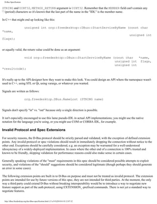 D-Bus Specification


STRING and UINT32, METHOD_RETURN argument is UINT32. Remember that the MEMBER field can't contain any
'.' (period) characters so it's known that the last part of the name in the "IDL" is the member name.

In C++ that might end up looking like this:

                          unsigned int org::freedesktop::DBus::StartServiceByName (const char
*name,
                                                                                                         unsigned int
flags);


or equally valid, the return value could be done as an argument:

            void org::freedesktop::DBus::StartServiceByName (const char   *name,
                                                             unsigned int flags,
                                                             unsigned int
*resultcode);


It's really up to the API designer how they want to make this look. You could design an API where the namespace wasn't
used in C++, using STL or Qt, using varargs, or whatever you wanted.

Signals are written as follows:

                          org.freedesktop.DBus.NameLost (STRING name)


Signals don't specify "in" vs. "out" because only a single direction is possible.

It isn't especially encouraged to use this lame pseudo-IDL in actual API implementations; you might use the native
notation for the language you're using, or you might use COM or CORBA IDL, for example.

Invalid Protocol and Spec Extensions

For security reasons, the D-Bus protocol should be strictly parsed and validated, with the exception of defined extension
points. Any invalid protocol or spec violations should result in immediately dropping the connection without notice to the
other end. Exceptions should be carefully considered, e.g. an exception may be warranted for a well-understood
idiosyncrasy of a widely-deployed implementation. In cases where the other end of a connection is 100% trusted and
known to be friendly, skipping validation for performance reasons could also make sense in certain cases.

Generally speaking violations of the "must" requirements in this spec should be considered possible attempts to exploit
security, and violations of the "should" suggestions should be considered legitimate (though perhaps they should generate
an error in some cases).

The following extension points are built in to D-Bus on purpose and must not be treated as invalid protocol. The extension
points are intended for use by future versions of this spec, they are not intended for third parties. At the moment, the only
way a third party could extend D-Bus without breaking interoperability would be to introduce a way to negotiate new
feature support as part of the auth protocol, using EXTENSION_-prefixed commands. There is not yet a standard way to
negotiate features.


  http://dbus.freedesktop.org/doc/dbus-specification.html (15 of 43)2010-8-10 12:07:32
 