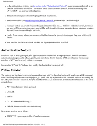 D-Bus Specification



     q   In the authentication protocol (see the section called “Authentication Protocol”) unknown commands result in an
         ERROR rather than a disconnect. This enables future extensions to the protocol. Commands starting with
         EXTENSION_ are reserved for third parties.

     q   The authentication protocol supports pluggable auth mechanisms.

     q   The address format (see the section called “Server Addresses”) supports new kinds of transport.

     q   Messages with an unknown type (something other than METHOD_CALL, METHOD_RETURN, ERROR, SIGNAL)
         are ignored. Unknown-type messages must still be well-formed in the same way as the known messages, however.
         They still have the normal header and body.

     q   Header fields with an unknown or unexpected field code must be ignored, though again they must still be well-
         formed.

     q   New standard interfaces (with new methods and signals) can of course be added.



Authentication Protocol
Before the flow of messages begins, two applications must authenticate. A simple plain-text protocol is used for
authentication; this protocol is a SASL profile, and maps fairly directly from the SASL specification. The message
encoding is NOT used here, only plain text messages.

In examples, "C:" and "S:" indicate lines sent by the client and server respectively.

Protocol Overview

The protocol is a line-based protocol, where each line ends with rn. Each line begins with an all-caps ASCII command
name containing only the character range [A-Z_], a space, then any arguments for the command, then the rn ending the
line. The protocol is case-sensitive. All bytes must be in the ASCII character set. Commands from the client to the server
are as follows:

     q   AUTH [mechanism] [initial-response]

     q   CANCEL

     q   BEGIN

     q   DATA <data in hex encoding>

     q   ERROR [human-readable error explanation]

From server to client are as follows:

     q   REJECTED <space-separated list of mechanism names>



  http://dbus.freedesktop.org/doc/dbus-specification.html (16 of 43)2010-8-10 12:07:32
 