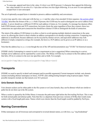 D-Bus Specification


     q   To unescape, append each byte in the value; if a byte is an ASCII percent (%) character then append the following
         hex value instead. It is an error if a % byte does not have two hex digits following. It is an error if a non-optionally-
         escaped byte is seen unescaped.

The set of optionally-escaped bytes is intended to preserve address readability and convenience.

A server may specify a key-value pair with the key guid and the value a hex-encoded 16-byte sequence. the section called
“UUIDs” describes the format of the guid field. If present, this UUID may be used to distinguish one server address from
another. A server should use a different UUID for each address it listens on. For example, if a message bus daemon offers
both UNIX domain socket and TCP connections, but treats clients the same regardless of how they connect, those two
connections are equivalent post-connection but should have distinct UUIDs to distinguish the kinds of connection.

The intent of the address UUID feature is to allow a client to avoid opening multiple identical connections to the same
server, by allowing the client to check whether an address corresponds to an already-existing connection. Comparing two
addresses is insufficient, because addresses can be recycled by distinct servers, and equivalent addresses may look
different if simply compared as strings (for example, the host in a TCP address can be given as an IP address or as a
hostname).

Note that the address key is guid even though the rest of the API and documentation says "UUID," for historical reasons.

[FIXME clarify if attempting to connect to each is a requirement or just a suggestion] When connecting to a server,
multiple server addresses can be separated by a semi-colon. The library will then try to connect to the first address and if
that fails, it'll try to connect to the next one specified, and so forth. For example

unix:path=/tmp/dbus-test;unix:path=/tmp/dbus-test2



Transports
[FIXME we need to specify in detail each transport and its possible arguments] Current transports include: unix domain
sockets (including abstract namespace on linux), TCP/IP, and a debug/testing transport using in-process pipes. Future
possible transports include one that tunnels over X11 protocol.

Unix Domain Sockets

Unix domain sockets can be either paths in the file system or on Linux kernels, they can be abstract which are similar to
paths but do not show up in the file system.

When a socket is opened by the D-Bus library it truncates the path name right before the first trailing Nul byte. This is true
for both normal paths and abstract paths. Note that this is a departure from previous versions of D-Bus that would create
sockets with a fixed length path name. Names which were shorter than the fixed length would be padded by Nul bytes.



Naming Conventions
D-Bus namespaces are all lowercase and correspond to reversed domain names, as with Java. e.g. "org.freedesktop"



  http://dbus.freedesktop.org/doc/dbus-specification.html (25 of 43)2010-8-10 12:07:32
 