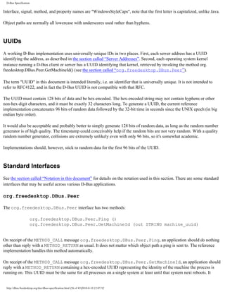 D-Bus Specification


Interface, signal, method, and property names are "WindowsStyleCaps", note that the first letter is capitalized, unlike Java.

Object paths are normally all lowercase with underscores used rather than hyphens.



UUIDs
A working D-Bus implementation uses universally-unique IDs in two places. First, each server address has a UUID
identifying the address, as described in the section called “Server Addresses”. Second, each operating system kernel
instance running a D-Bus client or server has a UUID identifying that kernel, retrieved by invoking the method org.
freedesktop.DBus.Peer.GetMachineId() (see the section called “org.freedesktop.DBus.Peer”).

The term "UUID" in this document is intended literally, i.e. an identifier that is universally unique. It is not intended to
refer to RFC4122, and in fact the D-Bus UUID is not compatible with that RFC.

The UUID must contain 128 bits of data and be hex-encoded. The hex-encoded string may not contain hyphens or other
non-hex-digit characters, and it must be exactly 32 characters long. To generate a UUID, the current reference
implementation concatenates 96 bits of random data followed by the 32-bit time in seconds since the UNIX epoch (in big
endian byte order).

It would also be acceptable and probably better to simply generate 128 bits of random data, as long as the random number
generator is of high quality. The timestamp could conceivably help if the random bits are not very random. With a quality
random number generator, collisions are extremely unlikely even with only 96 bits, so it's somewhat academic.

Implementations should, however, stick to random data for the first 96 bits of the UUID.



Standard Interfaces
See the section called “Notation in this document” for details on the notation used in this section. There are some standard
interfaces that may be useful across various D-Bus applications.

org.freedesktop.DBus.Peer

The org.freedesktop.DBus.Peer interface has two methods:

                     org.freedesktop.DBus.Peer.Ping ()
                     org.freedesktop.DBus.Peer.GetMachineId (out STRING machine_uuid)


On receipt of the METHOD_CALL message org.freedesktop.DBus.Peer.Ping, an application should do nothing
other than reply with a METHOD_RETURN as usual. It does not matter which object path a ping is sent to. The reference
implementation handles this method automatically.

On receipt of the METHOD_CALL message org.freedesktop.DBus.Peer.GetMachineId, an application should
reply with a METHOD_RETURN containing a hex-encoded UUID representing the identity of the machine the process is
running on. This UUID must be the same for all processes on a single system at least until that system next reboots. It


  http://dbus.freedesktop.org/doc/dbus-specification.html (26 of 43)2010-8-10 12:07:32
 