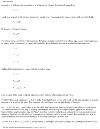 D-Bus Specification


complete type following the array is the type of each array element. So the simple example is:

                     "ai"


which is an array of 32-bit integers. But an array can be of any type, such as this array-of-struct-with-two-int32-fields:

                     "a(ii)"


Or this array of array of integer:

                     "aai"


The phrase single complete type deserves some definition. A single complete type is a basic type code, a variant type code,
an array with its element type, or a struct with its fields. So the following signatures are not single complete types:

                     "aa"


                     "(ii"


                     "ii)"


And the following signatures contain multiple complete types:

                     "ii"


                     "aiai"


                     "(ii)(ii)"


Note however that a single complete type may contain multiple other single complete types.

VARIANT has ASCII character 'v' as its type code. A marshaled value of type VARIANT will have the signature of a single
complete type as part of the value. This signature will be followed by a marshaled value of that type.

A DICT_ENTRY works exactly like a struct, but rather than parentheses it uses curly braces, and it has more restrictions.
The restrictions are: it occurs only as an array element type; it has exactly two single complete types inside the curly
braces; the first single complete type (the "key") must be a basic type rather than a container type. Implementations must
not accept dict entries outside of arrays, must not accept dict entries with zero, one, or more than two fields, and must not
accept dict entries with non-basic-typed keys. A dict entry is always a key-value pair.

The first field in the DICT_ENTRY is always the key. A message is considered corrupt if the same key occurs twice in the

  http://dbus.freedesktop.org/doc/dbus-specification.html (5 of 43)2010-8-10 12:07:32
 
