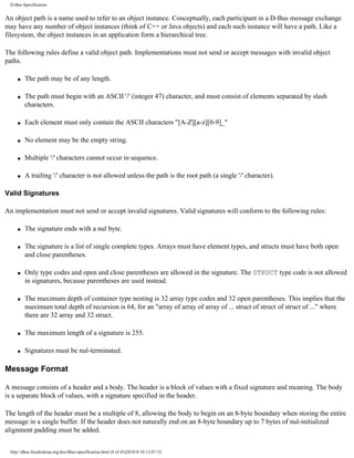 D-Bus Specification


An object path is a name used to refer to an object instance. Conceptually, each participant in a D-Bus message exchange
may have any number of object instances (think of C++ or Java objects) and each such instance will have a path. Like a
filesystem, the object instances in an application form a hierarchical tree.

The following rules define a valid object path. Implementations must not send or accept messages with invalid object
paths.

    q   The path may be of any length.

    q   The path must begin with an ASCII '/' (integer 47) character, and must consist of elements separated by slash
        characters.

    q   Each element must only contain the ASCII characters "[A-Z][a-z][0-9]_"

    q   No element may be the empty string.

    q   Multiple '/' characters cannot occur in sequence.

    q   A trailing '/' character is not allowed unless the path is the root path (a single '/' character).

Valid Signatures

An implementation must not send or accept invalid signatures. Valid signatures will conform to the following rules:

    q   The signature ends with a nul byte.

    q   The signature is a list of single complete types. Arrays must have element types, and structs must have both open
        and close parentheses.

    q   Only type codes and open and close parentheses are allowed in the signature. The STRUCT type code is not allowed
        in signatures, because parentheses are used instead.

    q   The maximum depth of container type nesting is 32 array type codes and 32 open parentheses. This implies that the
        maximum total depth of recursion is 64, for an "array of array of array of ... struct of struct of struct of ..." where
        there are 32 array and 32 struct.

    q   The maximum length of a signature is 255.

    q   Signatures must be nul-terminated.

Message Format

A message consists of a header and a body. The header is a block of values with a fixed signature and meaning. The body
is a separate block of values, with a signature specified in the header.

The length of the header must be a multiple of 8, allowing the body to begin on an 8-byte boundary when storing the entire
message in a single buffer. If the header does not naturally end on an 8-byte boundary up to 7 bytes of nul-initialized
alignment padding must be added.


 http://dbus.freedesktop.org/doc/dbus-specification.html (8 of 43)2010-8-10 12:07:32
 