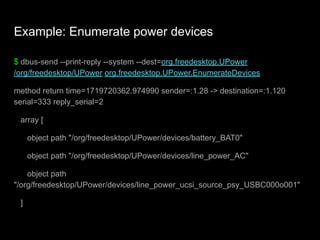 Example: Enumerate power devices
$ dbus-send --print-reply --system --dest=org.freedesktop.UPower
/org/freedesktop/UPower org.freedesktop.UPower.EnumerateDevices
method return time=1719720362.974990 sender=:1.28 -> destination=:1.120
serial=333 reply_serial=2
array [
object path "/org/freedesktop/UPower/devices/battery_BAT0"
object path "/org/freedesktop/UPower/devices/line_power_AC"
object path
"/org/freedesktop/UPower/devices/line_power_ucsi_source_psy_USBC000o001"
]
 