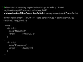 $ dbus-send --print-reply --system --dest=org.freedesktop.UPower
/org/freedesktop/UPower/devices/battery_BAT0
org.freedesktop.DBus.Properties.GetAll string:org.freedesktop.UPower.Device
method return time=1719721654.476315 sender=:1.28 -> destination=:1.126
serial=432 reply_serial=2
array [
dict entry(
string "NativePath"
variant string "BAT0"
)
…
dict entry(
string "Percentage"
variant double 100
)
…
 