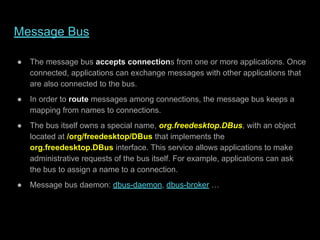 Message Bus
● The message bus accepts connections from one or more applications. Once
connected, applications can exchange messages with other applications that
are also connected to the bus.
● In order to route messages among connections, the message bus keeps a
mapping from names to connections.
● The bus itself owns a special name, org.freedesktop.DBus, with an object
located at /org/freedesktop/DBus that implements the
org.freedesktop.DBus interface. This service allows applications to make
administrative requests of the bus itself. For example, applications can ask
the bus to assign a name to a connection.
● Message bus daemon: dbus-daemon, dbus-broker …
 