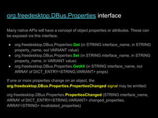 org.freedesktop.DBus.Properties interface
Many native APIs will have a concept of object properties or attributes. These can
be exposed via this interface.
● org.freedesktop.DBus.Properties.Get (in STRING interface_name, in STRING
property_name, out VARIANT value)
● org.freedesktop.DBus.Properties.Set (in STRING interface_name, in STRING
property_name, in VARIANT value)
● org.freedesktop.DBus.Properties.GetAll (in STRING interface_name, out
ARRAY of DICT_ENTRY<STRING,VARIANT> props)
If one or more properties change on an object, the
org.freedesktop.DBus.Properties.PropertiesChanged signal may be emitted:
org.freedesktop.DBus.Properties.PropertiesChanged (STRING interface_name,
ARRAY of DICT_ENTRY<STRING,VARIANT> changed_properties,
ARRAY<STRING> invalidated_properties)
 