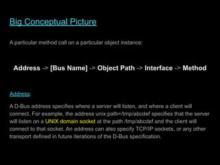 Big Conceptual Picture
A particular method call on a particular object instance:
Address -> [Bus Name] -> Object Path -> Interface -> Method
Address:
A D-Bus address specifies where a server will listen, and where a client will
connect. For example, the address unix:path=/tmp/abcdef specifies that the server
will listen on a UNIX domain socket at the path /tmp/abcdef and the client will
connect to that socket. An address can also specify TCP/IP sockets, or any other
transport defined in future iterations of the D-Bus specification.
 