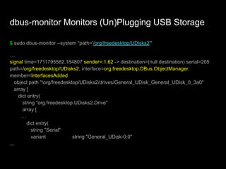 dbus-monitor Monitors (Un)Plugging USB Storage
$ sudo dbus-monitor --system "path='/org/freedesktop/UDisks2'"
…
signal time=1711795582.184807 sender=:1.62 -> destination=(null destination) serial=205
path=/org/freedesktop/UDisks2; interface=org.freedesktop.DBus.ObjectManager;
member=InterfacesAdded
object path "/org/freedesktop/UDisks2/drives/General_UDisk_General_UDisk_0_3a0"
array [
dict entry(
string "org.freedesktop.UDisks2.Drive"
array [
…
dict entry(
string "Serial"
variant string "General_UDisk-0:0"
...
 