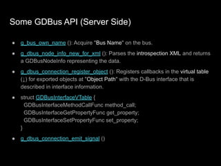 Some GDBus API (Server Side)
● g_bus_own_name (): Acquire "Bus Name" on the bus.
● g_dbus_node_info_new_for_xml (): Parses the introspection XML and returns
a GDBusNodeInfo representing the data.
● g_dbus_connection_register_object (): Registers callbacks in the virtual table
(↓) for exported objects at "Object Path" with the D-Bus interface that is
described in interface information.
● struct GDBusInterfaceVTable {
GDBusInterfaceMethodCallFunc method_call;
GDBusInterfaceGetPropertyFunc get_property;
GDBusInterfaceSetPropertyFunc set_property;
}
● g_dbus_connection_emit_signal ()
 