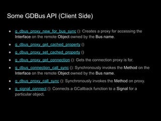 Some GDBus API (Client Side)
● g_dbus_proxy_new_for_bus_sync (): Creates a proxy for accessing the
Interface on the remote Object owned by the Bus name.
● g_dbus_proxy_get_cached_property ()
● g_dbus_proxy_set_cached_property ()
● g_dbus_proxy_get_connection (): Gets the connection proxy is for.
● g_dbus_connection_call_sync (): Synchronously invokes the Method on the
Interface on the remote Object owned by the Bus name.
● g_dbus_proxy_call_sync (): Synchronously invokes the Method on proxy.
● g_signal_connect (): Connects a GCallback function to a Signal for a
particular object.
 