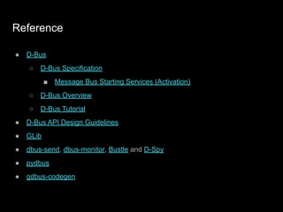 Reference
● D-Bus
○ D-Bus Specification
■ Message Bus Starting Services (Activation)
○ D-Bus Overview
○ D-Bus Tutorial
● D-Bus API Design Guidelines
● GLib
● dbus-send, dbus-monitor, Bustle and D-Spy
● pydbus
● gdbus-codegen
 