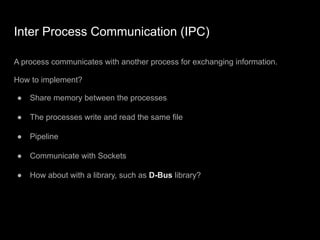 Inter Process Communication (IPC)
A process communicates with another process for exchanging information.
How to implement?
● Share memory between the processes
● The processes write and read the same file
● Pipeline
● Communicate with Sockets
● How about with a library, such as D-Bus library?
 