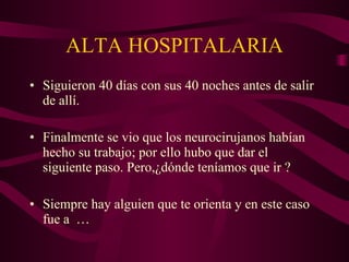 ALTA HOSPITALARIA Siguieron 40 días con sus 40 noches antes de salir de allí. Finalmente se vio que los neurocirujanos habían hecho su trabajo; por ello hubo que dar el siguiente paso. Pero,¿dónde teníamos que ir ? Siempre hay alguien que te orienta y en este caso fue a …