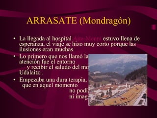 ARRASATE (Mondragón) La llegada al hospital Aita - Menni estuvo llena de esperanza, el viaje se hizo muy corto porque las ilusiones eran muchas. Lo primero que nos llamó la atención fue el entorno y recibir el saludo del monte Udalaitz . Empezaba una dura terapia, que en aquel momento no podíamos …. ni imaginar …