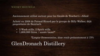 GlenDronach Distillery
WHISKY MONTRÉAL
Anciennement utilisé surtout pour les blends de Teacher’s –Allied
Acheté en 2008 de Pernod-Ricard par le groupe de Billy Walker, déjà
propriétaire de Benriach.
• 2 Wash stills, 2 Spirit stills
• 1,600,000 litres / année (max)*
*Longue fermentation, donc roule présentement à 75%
 