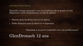GlenDronach 12 ans
WHISKY MONTRÉAL
Nouvelle version renouant* avec les traditions de ce grand cru des
Highlands vieilli intégralement en fût de sherry:
• Oloroso pour les fruits secs et les épices,
• Pedro Ximenez pour le raisin et le liquoreux
*Attention à ne pas le confondre avec son prédécesseur!
 