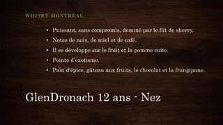 GlenDronach 12 ans - Nez
WHISKY MONTRÉAL
• Puissant, sans compromis, dominé par le fût de sherry.
• Notes de noix, de miel et de café.
• Il se développe sur le fruit et la pomme cuite.
• Pointe d’exotisme.
• Pain d’épice, gâteau aux fruits, le chocolat et la frangipane.
 