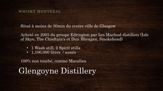 Glengoyne Distillery
WHISKY MONTRÉAL
Situé à moins de 30min du centre ville de Glasgow
Acheté en 2003 du groupe Edrington par Ian Macleod distillers (Isle
of Skye, The Chieftain's et Dun Bheagan, Smokehead)
• 1 Wash still, 2 Spirit stills
• 1,100,000 litres / année
100% non tourbé, comme Macallan
 