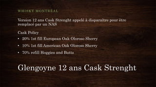 Glengoyne 12 ans Cask Strenght
WHISKY MONTRÉAL
Version 12 ans Cask Strenght appelé à disparaître pour être
remplacé par un NAS
Cask Policy
• 20% 1st fill European Oak Oloroso Sherry
• 10% 1st fill American Oak Oloroso Sherry
• 70% refill Hoggies and Butts
 