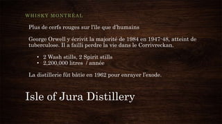 Isle of Jura Distillery
WHISKY MONTRÉAL
Plus de cerfs rouges sur l’île que d’humains
George Orwell y écrivit la majorité de 1984 en 1947-48, atteint de
tuberculose. Il a failli perdre la vie dans le Corrivreckan.
• 2 Wash stills, 2 Spirit stills
• 2,200,000 litres / année
La distillerie fût bâtie en 1962 pour enrayer l’exode.
 