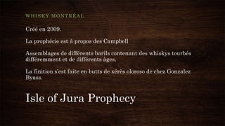 Isle of Jura Prophecy
WHISKY MONTRÉAL
Créé en 2009.
La prophécie est à propos des Campbell
Assemblages de différents barils contenant des whiskys tourbés
différemment et de différents âges.
La finition s’est faite en butts de xérès oloroso de chez Gonzalez
Byass.
 