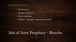 Isle of Jura Prophecy - Bouche
WHISKY MONTRÉAL
• Ferme et sec
• Fûmée et fruits +1
• Sherry (praline)
• Végétal + agrume = tequila (reposado)
 
