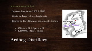 Ardbeg Distillery
WHISKY MONTRÉAL
Souvent fermée de 1980 à 2000
Voisin de Lagavulin et Laphroaig
Tourbe de Port Ellen à « seulement » 55ppm
• 1Wash still, 1 Spirit still
• 1,100,000 litres / année
 