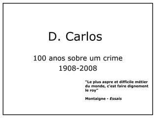 100 anos sobre um crime
1908-2008
D. Carlos
“Le plus aspre et difficile métier
du monde, c’est faire dignement
le roy”
Montaigne - Essais
 