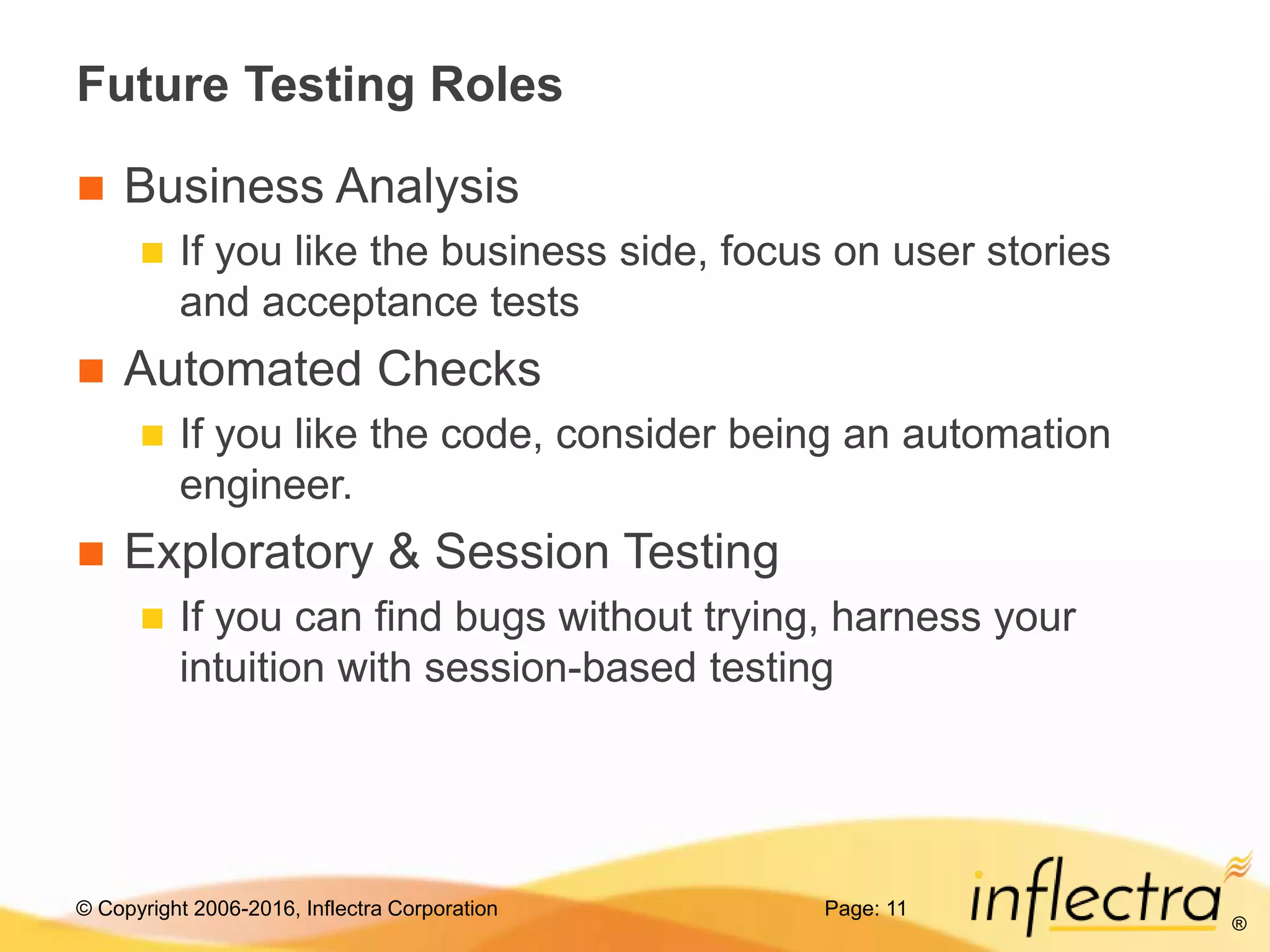 © Copyright 2006-2016, Inflectra Corporation
®
Future Testing Roles
 Business Analysis
 If you like the business side, focus on user stories
and acceptance tests
 Automated Checks
 If you like the code, consider being an automation
engineer.
 Exploratory & Session Testing
 If you can find bugs without trying, harness your
intuition with session-based testing
Page: 11
 