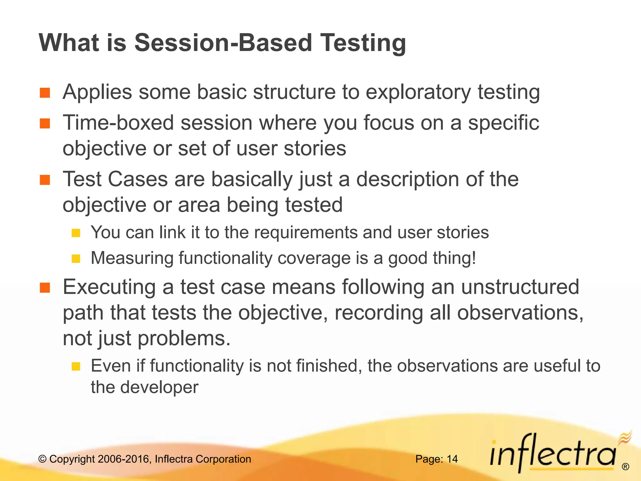 © Copyright 2006-2016, Inflectra Corporation
®
What is Session-Based Testing
 Applies some basic structure to exploratory testing
 Time-boxed session where you focus on a specific
objective or set of user stories
 Test Cases are basically just a description of the
objective or area being tested
 You can link it to the requirements and user stories
 Measuring functionality coverage is a good thing!
 Executing a test case means following an unstructured
path that tests the objective, recording all observations,
not just problems.
 Even if functionality is not finished, the observations are useful to
the developer
Page: 14
 