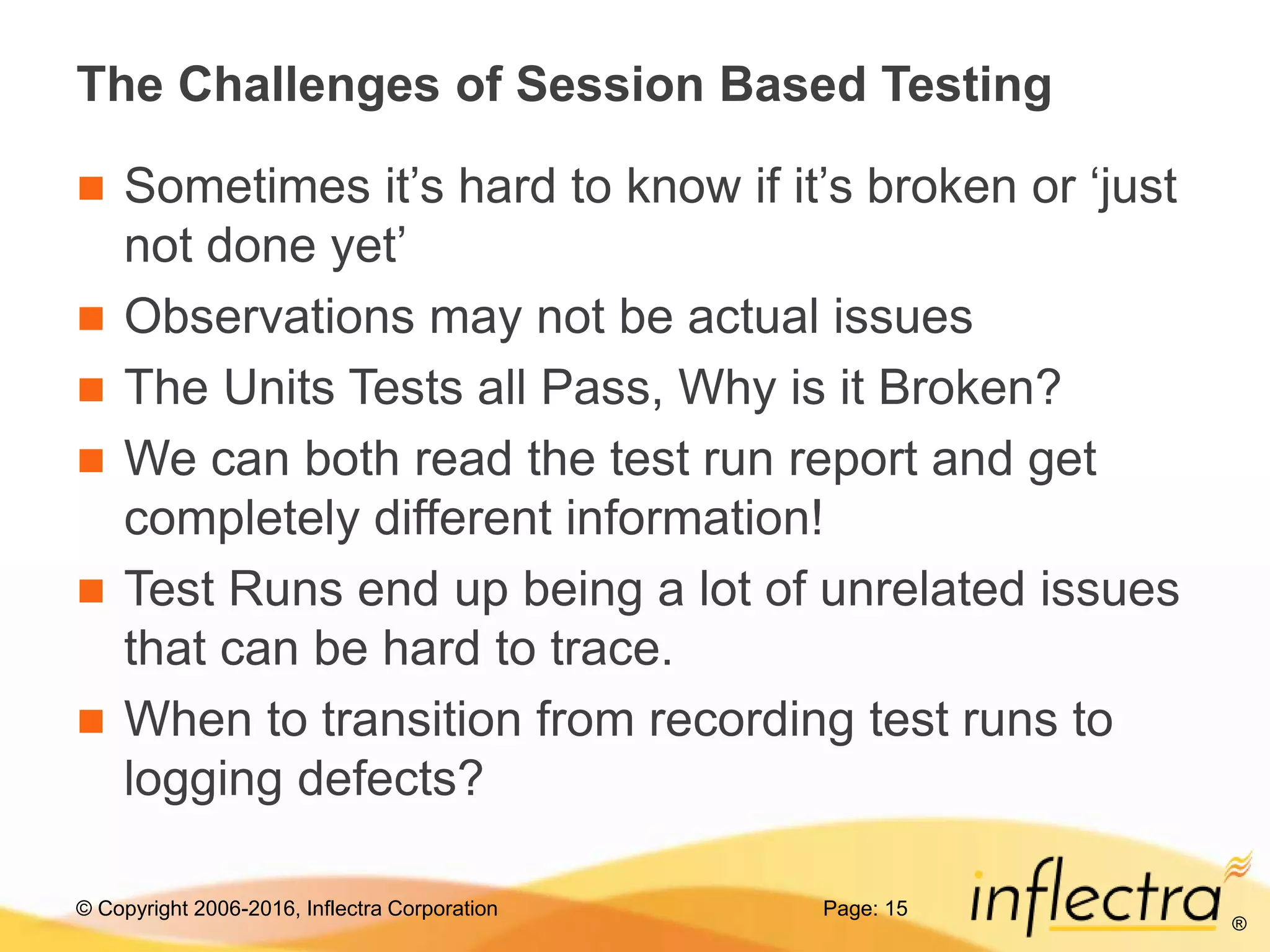 © Copyright 2006-2016, Inflectra Corporation
®
The Challenges of Session Based Testing
 Sometimes it’s hard to know if it’s broken or ‘just
not done yet’
 Observations may not be actual issues
 The Units Tests all Pass, Why is it Broken?
 We can both read the test run report and get
completely different information!
 Test Runs end up being a lot of unrelated issues
that can be hard to trace.
 When to transition from recording test runs to
logging defects?
Page: 15
 