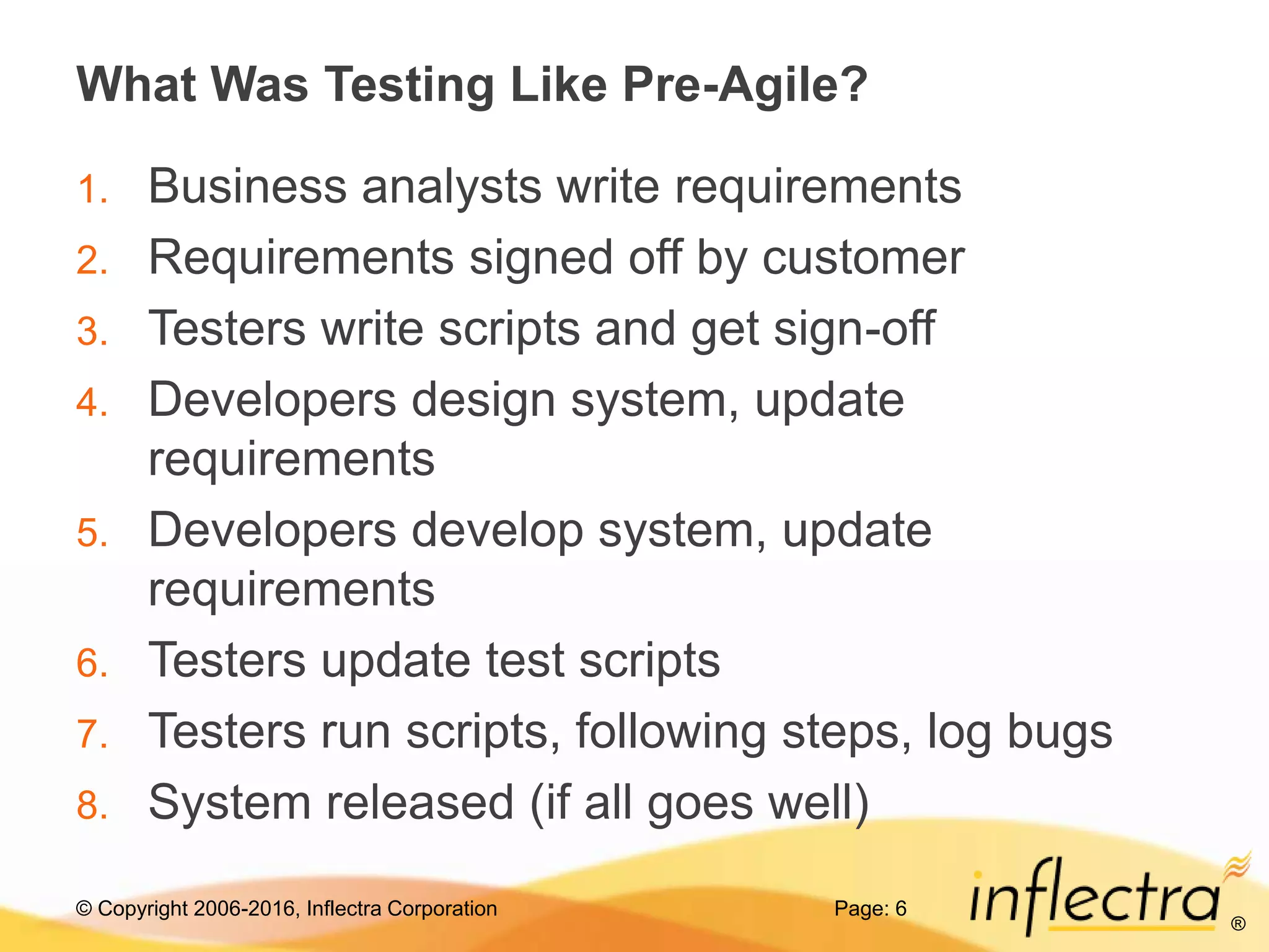 © Copyright 2006-2016, Inflectra Corporation
®
What Was Testing Like Pre-Agile?
1. Business analysts write requirements
2. Requirements signed off by customer
3. Testers write scripts and get sign-off
4. Developers design system, update
requirements
5. Developers develop system, update
requirements
6. Testers update test scripts
7. Testers run scripts, following steps, log bugs
8. System released (if all goes well)
Page: 6
 