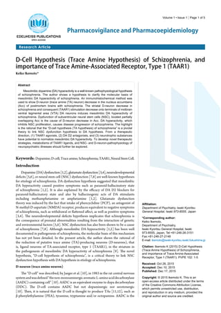 Volume 1 • Issue 1 | Page 1 of 5
Research Article
Pharmacovigilance and Pharmacoepidemiology
D-Cell Hypothesis (Trace Amine Hypothesis) of Schizophrenia, and
importance of Trace Amine-Associated Receptor, Type 1 (TAAR1)
Keiko Ikemoto*
Abstract
Mesolimbic dopamine (DA) hyperactivity is a well-known pathophysiological hypothesis
of schizophrenia. The author shows a hypothesis to clarify the molecular basis of
mesolimbic DA hyperactivity of schizophrenia. An immunohistochemical method was
used to show D-neuron (trace amine (TA) neuron) decrease in the nucleus accumbens
(Acc) of postmortem brains with schizophrenia. The striatal D-neuron decrease in
schizophrenia and consequent (TAAR1) stimulation decrease onto terminals of midbrain
ventral tegmental area (VTA) DA neurons induces mesolimbic DA hyperactivity of
schizophrenia. Dysfunction of subventricular neural stem cells (NSC), located partially
overlapping Acc is the cause of D-neuron decrease in Acc. DA hyperactivity, which
inhibits NSC proliferation, causes disease progression of schizophrenia. The highlight
is the rational that the “D-cell hypothesis (TA hypothesis) of schizophrenia” is a pivotal
theory to link NSC dysfunction hypothesis to DA hypothesis. From a therapeutic
direction, (1) TAAR1 agonists, (2) DA D2 antagonists, and (3) neurotrophic substances
have potential to normalize mesolimbic DA hyperactivity. To develop novel therapeutic
strategies, metabolisms of TAAR1 ligands, and NSC- and D-neuron-pathophysiology of
neuropsychiatric illnesses should further be explored.
Affiliation:
Department of Psychiatry, Iwaki Kyoritsu
General Hospital, Iwaki 973-8555, Japan
*Corresponding author:
Keiko Ikemoto,
Department of Psychiatry,
Iwaki Kyoritsu General Hospital, Iwaki
973-8555, Japan, Tel:+81-246-26-3151
Fax:+81-246-27-2148
E-mail: ikemoto@iwaki-kyoritsu.iwaki.fukushima.jp
Citation: Ikemoto K (2015) D-Cell Hypothesis
(Trace Amine Hypothesis) of Schizophrenia,
and importance of Trace Amine-Associated
Receptor, Type 1 (TAAR1). PVPE 102: 1-5
Received: Oct 28, 2015
Accepted: Dec 10, 2015
Published: Dec 17, 2015
Copyright: © 2015 Ikemoto K. This is an
open-access article distributed under the terms
of the Creative Commons Attribution License,
which permits unrestricted use, distribution,
and reproduction in any medium, provided the
original author and source are credited.
Keywords: Dopamine;D-cell;Traceamine;Schizophrenia;TAAR1,NeuralStemCell.
Introduction
Dopamine(DA)dysfunction[1,2],glutamatedysfunction[3,4],neurodevelopmental
deficits [5,6], or neural stem cell (NSC) dysfunction [7,8] are well-known hypotheses
for etiology of schizophrenia. DA dysfunction hypothesis suggested that mesolimbic
DA hyperactivity caused positive symptoms such as paranoid-hallucinatory state
of schizophrenia [1,2]. It is also explained by the efficacy of DA D2 blockers for
paranoid-hallucinatory state and also by hallucinogenic acts of DA stimulants
including methamphetamine or amphetamine [1,2]. Glutamate dysfunction
theory was induced by the fact that intake of phencyclidine (PCP), an antagonist of
N-methyl-D-aspartate (NMDA) receptor, produces equivalent to negative symptoms
of schizophrenia, such as withdrawal or flattened affect, as well as positive symptoms
[3,4]. The neurodevelopmental deficits hypothesis implicates that schizophrenia is
the consequence of prenatal abnormalities resulting from the interaction of genetic
and environmental factors [5,6]. NSC dysfunction has also been shown to be a cause
of schizophrenia [7,8]. Although mesolimbic DA hyperactivity [1,2] has been well
documented in pathogenesis of schizophrenia, the molecular basis of this mechanism
has not yet been detailed. In the present article, the author shows the rational of
the reduction of putative trace amine (TA)-producing neurons (D-neurons), that
is, ligand neurons of TA-associated receptor, type 1 (TAAR1), in the striatum in
the pathogenesis of mesolimbic DA hyperactivity of schizophrenia [9]. The novel
hypothesis, “D-cell hypothesis of schizophrenia”, is a critical theory to link NSC
dysfunction hypothesis with DA hypothesis in etiology of schizophrenia.
D-neuron (trace amine neuron)
The “D-cell” was described, by Jaeger et al. [10], in 1983 in the rat central nervous
systemandwasdefined“thenon-monoaminergicaromaticL-aminoaciddecarboxylase
(AADC)-containing cell” [10]. AADC is an equivalent enzyme to dopa decarboxylase
(DDC). The D-cell contains AADC but not dopaminergic nor serotonergic
[10]. Then, it is natural that the D-cell is thought to produce TAs [11,12], such as
β-phenylethylamine (PEA), tyramine, tryptamine and/or octopamine. AADC is the
 