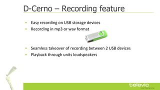 D-Cerno – Recording feature
• Easy recording on USB storage devices
• Recording in mp3 or wav format



• Seamless takeover of recording between 2 USB devices
• Playback through units loudspeakers
 