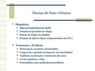 Doença do Sono Africana

 Diagnóstico
      Hipergamaglobulinemia (IgM)
      Pesquisa de parasitos no sangue
      Punção de biópsia de gânglios
      Pesquisa de IgM no líquor (tripanosomíase do SNC)

 Tratamento e Profilaxia
      Melarsoprol, suramina e pentamidina
      Limpeza da vegetação ao longo dos rios (inseticidas)
      Vigilância na detenção e tratamento dos casos
      Uso de repelentes e telas
      Pentamidina como medicamento profilático
 