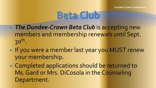 Dundee-Crown is awesome! Beta Club The Dundee-Crown Beta Club is accepting new members and membership renewals until Sept. 30th.   If you were a member last year you MUST renew your membership.   Completed applications should be returned to Ms. Gard or Mrs. DiCosola in the Counseling Department. 