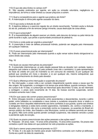 110) O que são atos ilícitos no campo civil?
R.: São aqueles praticados por agente, em ação ou omissão voluntária, negligência ou
imprudência, de forma a violar direitos ou causar prejuízos a outrem.

111) Qual a conseqüência para o agente que praticou ato ilícito?
R.: A indenização à vítima pelo agente causador do dano.

112) O que exclui a ilicitude do ato?
R.: A legítima defesa e o exercício regular de um direito reconhecido. Também exclui a ilicitude
do ato se, praticado a fim de remover perigo iminente, causa destruição de coisa alheia.

113) O que é prescrição?
R.: É a impossibilidade de alguém exercer um direito, pelo decurso do tempo ou pela inércia da
parte durante a ação, que perde a oportunidade processual de pleiteá-lo.

114) Como e onde pode ser argüida a prescrição?
R.: A prescrição é meio de defesa processual indireta, podendo ser alegada pelo interessado
em qualquer instância.

115) O prazo prescricional pode ser interrompido?
R.: Pode ser interrompido pelo interessado quando a ação versar sobre direito obrigacional ou
sobre direito das coisas.

Pág. 16

116) Quais as causas interruptivas da prescrição?
R.: A prescrição interrompe-se: a) pela citação pessoal feita ao devedor (em verdade, basta o
despacho que ordena a citação); b) pelo protesto (mas não o cambiário); c) pela apresentação
do título de crédito em juízo de inventário ou em concurso de credores; d) por qualquer ato
judicial que constitua em mora o devedor; e e) por qualquer ato, mesmo extrajudicial, que
importe reconhecimento do direito pelo devedor.

117) Qual a diferença entre interrupção e suspensão de prazos?
R.: Na interrupção, o prazo volta a ser contado integralmente quando cessa a causa que lhe
deu origem. Na suspensão, a contagem é do tempo que ainda faltava, quando começou. Assim,
se o prazo é de 15 dias, e a prescrição se interrompe após decorridos 12 dias, ao ser retomada
a contagem, o prazo será novamente de 15 dias. Se tivesse ocorrido suspensão, seriam
contados somente mais 3 dias.

118) Em que casos não correm prazos prescricionais?
R.: Entre cônjuges durante o casamento; entre ascendentes e descendentes, durante o pátrio
poder; entre tutelados ou curatelados e seus tutores e curadores enquanto durar a tutela e a
curatela; em favor daqueles relativamente aos bens confiados à sua guarda, quanto aos direitos
e obrigações relativas a estes bens (credor pignoratício, mandatário, etc. contra o mandante, o
devedor, etc.). Também não corre a prescrição contra os incapazes, os ausentes do Brasil em
serviço público da União, dos Estados e dos Municípios, contra os militares servindo em tempo
de guerra. Não corre ainda quando pender condição suspensiva, não estando vencido o prazo
e pendendo ação de evicção.

119) Quais os prazos prescricionais das ações pessoais e das ações reais?
R.: Pessoais - 20 anos; reais - 10 anos entre presentes, 15 anos entre ausentes. Os prazos são
contados a partir das datas em que poderiam ter sido propostas as ações.

120) Qual o menor prazo prescricional previsto no CC?
R.: 10 dias. É o da ação do marido para anular matrimônio contraído com mulher já deflorada.
Conta-se a partir da data do casamento.
 