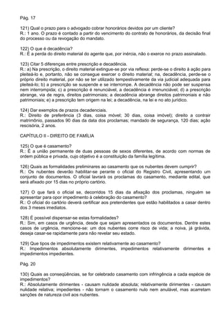 Pág. 17

121) Qual o prazo para o advogado cobrar honorários devidos por um cliente?
R.: 1 ano. O prazo é contado a partir do vencimento do contrato de honorários, da decisão final
do processo ou da revogação do mandato.

122) O que é decadência?
R.: É a perda do direito material do agente que, por inércia, não o exerce no prazo assinalado.

123) Citar 5 diferenças entre prescrição e decadência.
R.: a) Na prescrição, o direito material extingue-se por via reflexa: perde-se o direito à ação para
pleiteá-lo e, portanto, não se consegue exercer o direito material; na, decadência, perde-se o
próprio direito material, por não se ter utilizado tempestivamente da via judicial adequada para
pleiteá-lo; b) a prescrição se suspende e se interrompe. A decadência não pode ser suspensa
nem interrompida; c) a prescrição é renunciável, a decadência é irrenunciável; d) a prescrição
abrange, via de regra, direitos patrimoniais; a decadência abrange direitos patrimoniais e não
patrimoniais; e) a prescrição tem origem na lei; a decadência, na lei e no ato jurídico.

124) Dar exemplos de prazos decadenciais.
R.: Direito de preferência (3 dias, coisa móvel; 30 dias, coisa imóvel); direito a contrair
matrimônio, passados 90 dias da data dos proclamas; mandado de segurança, 120 dias; ação
rescisória, 2 anos.

CAPÍTULO II - DIREITO DE FAMÍLIA

125) O que é casamento?
R.: É a união permanente de duas pessoas de sexos diferentes, de acordo com normas de
ordem pública e privada, cujo objetivo é a constituição da família legítima.

126) Quais as formalidades preliminares ao casamento que os nubentes devem cumprir?
R.: Os nubentes deverão habilitar-se perante o oficial do Registro Civil, apresentando um
conjunto de documentos. O oficial lavrará os proclamas do casamento, mediante edital, que
será afixado por 15 dias no próprio cartório.

127) O que fará o oficial se, decorridos 15 dias da afixação dos proclamas, ninguém se
apresentar para opor impedimento à celebração do casamento?
R.: O oficial do cartório deverá certificar aos pretendentes que estão habilitados a casar dentro
dos 3 meses imediatos.

128) É possível dispensar-se estas formalidades?
R.: Sim, em casos de urgência, desde que sejam apresentados os documentos. Dentre estes
casos de urgência, mencione-se: um dos nubentes corre risco de vida; a noiva, já grávida,
deseja casar-se rapidamente para não revelar seu estado.

129) Que tipos de impedimentos existem relativamente ao casamento?
R.: Impedimentos absolutamente dirimentes, impedimentos relativamente dirimentes e
impedimentos impedientes.

Pág. 20

130) Quais as conseqüências, se for celebrado casamento com infringência a cada espécie de
impedimentos?
R.: Absolutamente dirimentes - causam nulidade absoluta; relativamente dirimentes - causam
nulidade relativa; impedientes - não tornam o casamento nulo nem anulável, mas acarretam
sanções de natureza civil aos nubentes.
 