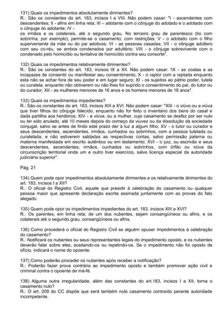 131) Quais os impedimentos absolutamente dirimentes?
R.: São os constantes do art. 183, incisos I a VIII. Não podem casar: "I - ascendentes com
descendentes; II - afins em linha reta; III – adotante com o cônjuge do adotado e o adotado com
o cônjuge do adotante; IV -
os irmãos e os colaterais, até o segundo grau. No terceiro grau de parentesco (tio com
sobrinha, por exemplo), permite-se o casamento, com restrições; V - o adotado com o filho
superveniente da mãe ou do pai adotivos; VI - as pessoas casadas; VII - o cônjuge adúltero
com seu co-réu, se ambos condenados por adultério; VIII - o cônjuge sobrevivente com o
condenado pelo homicídio ou tentativa de homicídio contra seu consorte".

132) Quais os impedimentos relativamente dirimentes?
R.: São os constantes do art. 183, incisos IX a XII. Não podem casar: 'IX - as coatas e as
incapazes de consentir ou manifestar seu consentimento; X - o raptor com a raptada enquanto
esta não se achar fora de seu poder e em lugar seguro; XI - os sujeitos ao pátrio poder, tutela
ou curatela, enquanto não obtiverem ou não lhes for suprido o consentimento do pai, do tutor ou
do curador; XII - as mulheres menores de 16 anos e os homens menores de 18 anos".

133) Quais os impedimentos impedientes?
R.: São os constantes do art. 183, incisos XIII a XVI. Não podem casar: "XIII - o viúvo ou a viúva
que tiver filhos do cônjuge falecido, enquanto não for feito o inventário dos bens do casal e
dada partilha aos herdeiros; XIV - a viúva, ou a mulher, cujo casamento se desfez por ser nulo
ou ter sido anulado, até 10 meses depois do começo da viuvez ou da dissolução da sociedade
conjugal, salvo se antes de findo este prazo der à luz a algum filho; XV - o tutor ou curador e
seus descendentes, ascendentes, irmãos, cunhados ou sobrinhos, com a pessoa tutelada ou
curatelada, e não estiverem saldadas as respectivas contas, salvo permissão paterna ou
materna manifestada em escrito autêntico ou em testamento; XVI - o juiz, ou escrivão e seus
descendentes, ascendentes, irmãos, cunhados ou sobrinhos, com órfão ou viúva da
circunscrição territorial onde um e outro tiver exercício, salvo licença especial da autoridade
judiciária superior".

Pág. 21

134) Quem pode opor impedimentos absolutamente dirimentes e os relativamente dirimentes do
art. 183, incisos I a XII?
R.: O oficial do Registro Civil, aquele que presidir à celebração do casamento ou qualquer
pessoa maior que apresente declaração escrita assinada juntamente com as provas do fato
alegado.

135) Quem pode opor os impedimentos impedientes do art. 183, incisos XIII a XVI?
R.: Os parentes, em linha reta, de um dos nubentes, sejam consangüíneos ou afins, e os
colaterais até o segundo grau, consangüíneos ou afins.

136) Como procederá o oficial do Registro Civil se alguém opuser impedimentos à celebração
do casamento?
R.: Notificará os nubentes ou seus representantes legais do impedimento oposto, e os nubentes
deverão falar sobre eles, aceitando-os ou repelindo-os. Se o impedimento não foi oposto de
ofício, indicará o nome do opoente.

137) Como poderão proceder os nubentes após receber a notificação?
R.: Poderão fazer prova contrária ao impedimento oposto e também promover ação civil e
criminal contra o opoente de má-fé.

138) Alguma outra irregularidade, além das constantes do art.183, incisos I a XII, torna o
casamento nulo?
R.: O art. 208 do CC dispõe que será também nulo casamento contraído perante autoridade
incompetente.
 