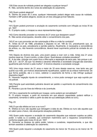 139) Esta causa de nulidade poderá ser alegada a qualquer tempo?
R.: Não, somente dentro de 2 anos da celebração do casamento.

140) Quem poderá alegá-la?
R.: Dentro do prazo de 2 anos, qualquer interessado poderá alegar esta causa de nulidade.
Também o MP poderá alegá-la, exceto se um dos cônjuges já tiver falecido.

Pág. 22

141) Quem poderá promover a anulação do casamento contraído com infração ao inciso IX do
art. 183?
R.: O próprio coato, o incapaz ou seus representantes legais.

142) Como deverão proceder os menores de 21 anos que desejarem casar?
R.: Não sendo emancipados, deverão obter o consentimento dos pais.

143) E se o pai concordar em dar autorização à filha e a mãe for contrária?
R.: Antes da CF de 1988, prevalecia o disposto no art. 188 do CC, preceituando que, se
divergissem os pais, prevaleceria a opinião paterna. Atualmente, é necessária a concordância
de ambos, ou, não havendo concordância, deverá haver suprimento judicial da vontade de um
deles.

144) Depois do divórcio dos pais, uma jovem passa a viver com a mãe. Antes dos 21 anos
resolve casar-se. O pai é contra, a mãe a favor. Qual dessas vontades prevalece?
R.: A da mãe, cônjuge com quem ficou a filha após a separação de seus pais. Isto porque o art.
226, § 5.°, da CF, diz que "os direitos e deveres referentes à sociedade conjugal são exercidos
igualmente pelo homem e pela mulher". O divórcio dissolve a sociedade conjugal.

145) Uma moça menor de 21 anos e maior de 16 anos deseja casar-se, mas tanto seu pai
quanto sua mãe, por motivos absolutamente injustificados, opõem-se ao enlace matrimonial. De
que forma poderão, ela e o noivo, celebrar o casamento de forma a não infringir qualquer
dispositivo legal?
R.: Havendo negação injusta do consentimento, a noiva pode conseguir que seja suprido por
via judicial.

146) Perante qual autoridade judiciária deverá ser pedido o suprimento do consentimento dos
genitores?
R.: Perante o juiz da Vara da Infância e da Juventude.

147) Se o casamento foi contraído por incapaz, como poderá ser convalidado?
R.: O próprio incapaz, a partir do momento em que adquirir capacidade, poderá ratificar o
casamento, tornando-o válido a partir da data de sua celebração (efeito ex tunc).

Pág. 23

148) O que são efeitos ex tunc e ex nunc?
R.: Efeitos ex tunc são aqueles que retroagem à data do ato. Efeitos ex nunc são aqueles que
só valem para o futuro, não alcançando situações pretéritas.

149) Quem pode requerer a anulação do casamento daqueles que estavam sujeitos ao pátrio
poder, à tutela ou à curatela, que contraíram matrimônio sem o respectivo consentimento,
conforme exigido pelo inciso XI do art. 183?
R.: Somente os titulares do pátrio poder, tutores e curadores, respectivamente, e que não
tenham assistido à celebração do casamento.

150) Quem pode requerer a anulação do casamento da menor de 16 anos ou do menor de 18
anos?
 