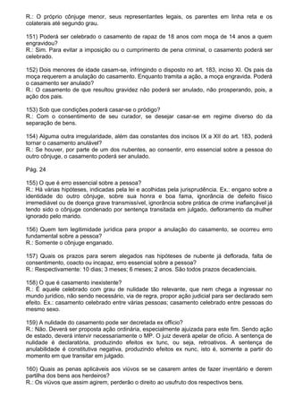R.: O próprio cônjuge menor, seus representantes legais, os parentes em linha reta e os
colaterais até segundo grau.

151) Poderá ser celebrado o casamento de rapaz de 18 anos com moça de 14 anos a quem
engravidou?
R.: Sim. Para evitar a imposição ou o cumprimento de pena criminal, o casamento poderá ser
celebrado.

152) Dois menores de idade casam-se, infringindo o disposto no art. 183, inciso XI. Os pais da
moça requerem a anulação do casamento. Enquanto tramita a ação, a moça engravida. Poderá
o casamento ser anulado?
R.: O casamento de que resultou gravidez não poderá ser anulado, não prosperando, pois, a
ação dos pais.

153) Sob que condições poderá casar-se o pródigo?
R.: Com o consentimento de seu curador, se desejar casar-se em regime diverso do da
separação de bens.

154) Alguma outra irregularidade, além das constantes dos incisos IX a XII do art. 183, poderá
tornar o casamento anulável?
R.: Se houver, por parte de um dos nubentes, ao consentir, erro essencial sobre a pessoa do
outro cônjuge, o casamento poderá ser anulado.

Pág. 24

155) O que é erro essencial sobre a pessoa?
R.: Há várias hipóteses, indicadas pela lei e acolhidas pela jurisprudência. Ex.: engano sobre a
identidade do outro cônjuge, sobre sua honra e boa fama, ignorância de defeito físico
irremediável ou de doença grave transmissível, ignorância sobre prática de crime inafiançável já
tendo sido o cônjuge condenado por sentença transitada em julgado, defloramento da mulher
ignorado pelo marido.

156) Quem tem legitimidade jurídica para propor a anulação do casamento, se ocorreu erro
fundamental sobre a pessoa?
R.: Somente o cônjuge enganado.

157) Quais os prazos para serem alegados nas hipóteses de nubente já deflorada, falta de
consentimento, coacto ou incapaz, erro essencial sobre a pessoa?
R.: Respectivamente: 10 dias; 3 meses; 6 meses; 2 anos. São todos prazos decadenciais.

158) O que é casamento inexistente?
R.: É aquele celebrado com grau de nulidade tão relevante, que nem chega a ingressar no
mundo jurídico, não sendo necessário, via de regra, propor ação judicial para ser declarado sem
efeito. Ex.: casamento celebrado entre várias pessoas; casamento celebrado entre pessoas do
mesmo sexo.

159) A nulidade do casamento pode ser decretada ex officio?
R.: Não. Deverá ser proposta ação ordinária, especialmente ajuizada para este fim. Sendo ação
de estado, deverá intervir necessariamente o MP. O juiz deverá apelar de ofício. A sentença de
nulidade é declaratória, produzindo efeitos ex tunc, ou seja, retroativos. A sentença de
anulabilidade é constitutiva negativa, produzindo efeitos ex nunc, isto é, somente a partir do
momento em que transitar em julgado.

160) Quais as penas aplicáveis aos viúvos se se casarem antes de fazer inventário e derem
partilha dos bens aos herdeiros?
R.: Os viúvos que assim agirem, perderão o direito ao usufruto dos respectivos bens.
 