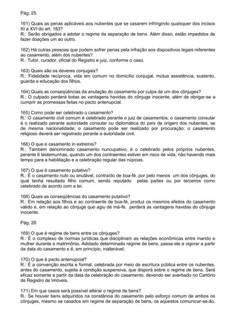 Pág. 25

161) Quais as penas aplicáveis aos nubentes que se casarem infringindo quaisquer dos incisos
XI a XVI do art. 183?
R.: Serão obrigados a adotar o regime da separação de bens. Além disso, estão impedidos de
fazer doações um ao outro.

162) Há outras pessoas que podem sofrer penas pela infração aos dispositivos legais referentes
ao casamento, além dos nubentes?
R.: Tutor, curador, oficial do Registro e juiz, conforme o caso.

163) Quais são os deveres conjugais?
R.: Fidelidade recíproca, vida em comum no domicílio conjugal, mútua assistência, sustento,
guarda e educação dos filhos.

164) Quais as conseqüências da anulação do casamento por culpa de um dos cônjuges?
R.: O culpado perderá todas as vantagens havidas do cônjuge inocente, além de obrigar-se a
cumprir as promessas feitas no pacto antenupcial.

165) Como pode ser celebrado o casamento?
R.: O casamento civil comum é celebrado perante o juiz de casamentos; o casamento consular
é o realizado perante autoridade consular ou diplomática do país de origem dos nubentes, se
de mesma nacionalidade; o casamento pode ser realizado por procuração; o casamento
religioso deverá ser registrado perante a autoridade civil.

166) O que é casamento in extremis?
R.: Também denominado casamento nuncupativo, é o celebrado pelos próprios nubentes,
perante 6 testemunhas, quando um dos contraentes estiver em risco de vida, não havendo mais
tempo para a habilitação e a celebração regular das núpcias.

167) O que é casamento putativo?
R.: É o casamento nulo ou anulável, contraído de boa-fé, por pelo menos um dos cônjuges, do
qual tenha resultado filho comum, sendo reputado pelas partes ou por terceiros como
celebrado de acordo com a lei.

168) Quais as conseqüências do casamento putativo?
R.: Em relação aos filhos e ao contraente de boa-fé, produz os mesmos efeitos do casamento
válido e, em relação ao cônjuge que agiu de má-fé, perderá as vantagens havidas do cônjuge
inocente.

Pág. 26

169) O que é regime de bens entre os cônjuges?
R.: É o complexo de normas jurídicas que disciplinam as relações econômicas entre marido e
mulher durante o matrimônio. Adotado determinado regime de bens, passa ele a vigorar a partir
da data do casamento e é, em princípio, inalterável.

170) O que é pacto antenupcial?
R.: É a convenção escrita e formal, celebrada por meio de escritura pública entre os nubentes,
antes do casamento, sujeita à condição suspensiva, que disporá sobre o regime de bens. Será
eficaz somente a partir da data da celebração do casamento, devendo ser averbado no Cartório
de Registro de Imóveis.

171) Em que casos será possível alterar o regime de bens?
R.: Se houver bens adquiridos na constância do casamento pelo esforço comum de ambos os
cônjuges, mesmo se casados em regime de separação de bens, os aqüestos comunicar-se-ão.
 