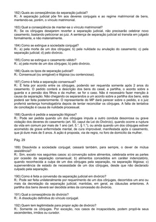 182) Quais as conseqüências da separação judicial?
R.: A separação judicial põe fim aos deveres conjugais e ao regime matrimonial de bens,
mantendo-se, porém, o vínculo matrimonial.

183) Qual a conseqüência de manter-se o vínculo matrimonial?
R.: Se os cônjuges desejarem reverter a separação judicial, não precisarão celebrar novo
casamento, bastando peticionar ao juiz. A sentença de separação judicial só transita em julgado
formalmente, e não materialmente.

184) Como se extingue a sociedade conjugal?
R.: a) pela morte de um dos cônjuges; b) pela nulidade ou anulação do casamento; c) pela
separação judicial; d) pelo divórcio.

185) Como se extingue o casamento válido?
R.: a) pela morte de um dos cônjuges; b) pelo divórcio.

186) Quais os tipos de separação judicial?
R.: Consensual (ou amigável) e litigiosa (ou contenciosa).

187) Como é feita a separação consensual?
R.: É feita por acordo entre os cônjuges, podendo ser requerida somente após 2 anos do
casamento. O pedido conterá a descrição dos bens do casal, a partilha, o acordo sobre a
guarda e a pensão dos filhos e da mulher, se for o caso. Não é necessário fazer menção à
causa da separação. Não chegando os separandos a um acordo sobre a partilha dos bens, esta
poderá ser feita posteriormente. O representante do MP dará parecer sobre o pedido, e o juiz
proferirá sentença homologatória depois de tentar reconciliar os cônjuges. A falta de tentativa
de conciliação é causa de nulidade processual.

188) Quando é pedida a separação litigiosa?
R.: Pode ser pedida quando um dos cônjuges imputa a outro conduta desonrosa ou grave
violação dos deveres do casamento (art. 50, caput da Lei do Divórcio), quando ocorre a ruptura
da vida em comum por mais de 1 ano (art. 5.°, § 1.°), ou ainda quando um dos cônjuges estiver
acometido de grave enfermidade mental, de cura improvável, manifestada após o casamento,
que já dure mais de 5 anos. A ação é proposta, via de regra, no foro de domicilio da mulher.

Pág. 29

189) Dissolvida a sociedade conjugal, cessará também, para sempre, o dever de mútua
assistência?
R.: Sim, exceto nos seguintes casos: a) convenção sobre alimentos, celebrada entre as partes
por ocasião da separação consensual; b) alimentos concedidos em caráter indenizatório,
quando reconhecida a culpa de um dos cônjuges pela separação, na separação litigiosa; c)
superveniência de estado de necessidade de um dos cônjuges, desde que não declarado
culpado pela separação.

190) Como é feita a conversão da separação judicial em divórcio?
R.: Pode ser feita unilateralmente por requerimento de um dos cônjuges, decorridos um ano ou
mais da decretação da separação judicial, mantidas, em geral, as cláusulas anteriores. A
partilha dos bens deverá ser decidida antes da concessão do divórcio.

191) Qual a conseqüência do divórcio?
R.: A dissolução definitiva do vínculo conjugal.

192) Quem tem legitimidade para propor ação de divórcio?
R.: Somente os cônjuges. Por exceção, nos casos de incapacidade, podem propô-la seus
ascendentes, irmãos ou curador.
 