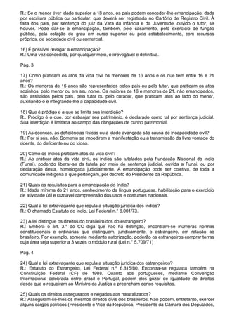 R.: Se o menor tiver idade superior a 18 anos, os pais podem conceder-lhe emancipação, dada
por escritura pública ou particular, que deverá ser registrada no Cartório de Registro Civil. À
falta dos pais, por sentença do juiz da Vara da Infância e da Juventude, ouvido o tutor, se
houver. Pode dar-se a emancipação, também, pelo casamento, pelo exercício de função
pública, pela colação de grau em curso superior ou pelo estabelecimento, com recursos
próprios, de sociedade civil ou comercial.

16) É possível revogar a emancipação?
R.: Uma vez concedida, por qualquer meio, é irrevogável e definitiva.

Pág. 3

17) Como praticam os atos da vida civil os menores de 16 anos e os que têm entre 16 e 21
anos?
R.: Os menores de 16 anos são representados pelos pais ou pelo tutor, que praticam os atos
sozinhos, pelo menor ou em seu nome. Os maiores de 16 e menores de 21, não emancipados,
são assistidos pelos pais, pelo tutor ou pelo curador, que praticam atos ao lado do menor,
auxiliando-o e integrando-lhe a capacidade civil.

18) Que é pródigo e a que se limita sua interdição?
R.. Pródigo é o que, por esbanjar seu patrimônio, é declarado como tal por sentença judicial.
Sua interdição é limitada ao campo das obrigações de cunho patrimonial.

19) As doenças, as deficiências físicas ou a idade avançada são causa de incapacidade civil?
R.: Por si sós, não. Somente se impedirem a manifestação ou a transmissão da livre vontade do
doente, do deficiente ou do idoso.

20) Como os índios praticam atos da vida civil?
R.: Ao praticar atos da vida civil, os índios são tutelados pela Fundação Nacional do índio
(Funai), podendo liberar-se da tutela por meio de sentença judicial, ouvida a Funai, ou por
declaração desta, homologada judicialmente. A emancipação pode ser coletiva, de toda a
comunidade indígena a que pertençam, por decreto do Presidente da República.

21) Quais os requisitos para a emancipação do índio?
R.: Idade mínima de 21 anos, conhecimento da língua portuguesa, habilitação para o exercício
de atividade útil e razoável compreensão dos usos e costumes nacionais.

22) Qual a lei extravagante que regula a situação jurídica dos índios?
R.: O chamado Estatuto do índio, Lei Federal n.° 6.001/73.

23) A lei distingue os direitos do brasileiro dos do estrangeiro?
R.: Embora o art. 3.° do CC diga que não há distinção, encontram-se inúmeras normas
constitucionais e ordinárias que distinguem, juridicamente, o estrangeiro, em relação ao
brasileiro. Por exemplo, somente mediante autorização, poderão os estrangeiros comprar terras
cuja área seja superior a 3 vezes o módulo rural (Lei n.° 5.709/71)

Pág. 4

24) Qual a lei extravagante que regula a situação jurídica dos estrangeiros?
R.: Estatuto do Estrangeiro, Lei Federal n.º 6.815/80. Encontra-se regulada também na
Constituição Federal (CF) de 1988. Quanto aos portugueses, mediante Convenção
Internacional celebrada entre Brasil e Portugal, podem eles gozar de igualdade de direitos
desde que o requeiram ao Ministro da Justiça e preencham certos requisitos.

25) Quais os direitos assegurados e negados aos naturalizados?
R.: Asseguram-se-lhes os mesmos direitos civis dos brasileiros. Não podem, entretanto, exercer
alguns cargos políticos (Presidente e Vice da República, Presidente da Câmara dos Deputados,
 