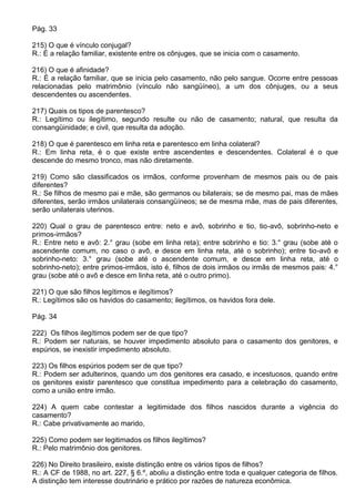 Pág. 33

215) O que é vínculo conjugal?
R.: É a relação familiar, existente entre os cônjuges, que se inicia com o casamento.

216) O que é afinidade?
R.: É a relação familiar, que se inicia pelo casamento, não pelo sangue. Ocorre entre pessoas
relacionadas pelo matrimônio (vínculo não sangüíneo), a um dos cônjuges, ou a seus
descendentes ou ascendentes.

217) Quais os tipos de parentesco?
R.: Legítimo ou ilegítimo, segundo resulte ou não de casamento; natural, que resulta da
consangüinidade; e civil, que resulta da adoção.

218) O que é parentesco em linha reta e parentesco em linha colateral?
R.: Em linha reta, é o que existe entre ascendentes e descendentes. Colateral é o que
descende do mesmo tronco, mas não diretamente.

219) Como são classificados os irmãos, conforme provenham de mesmos pais ou de pais
diferentes?
R.: Se filhos de mesmo pai e mãe, são germanos ou bilaterais; se de mesmo pai, mas de mães
diferentes, serão irmãos unilaterais consangüíneos; se de mesma mãe, mas de pais diferentes,
serão unilaterais uterinos.

220) Qual o grau de parentesco entre: neto e avô, sobrinho e tio, tio-avô, sobrinho-neto e
primos-irmãos?
R.: Entre neto e avô: 2.° grau (sobe em linha reta); entre sobrinho e tio: 3.° grau (sobe até o
ascendente comum, no caso o avô, e desce em linha reta, até o sobrinho); entre tio-avô e
sobrinho-neto: 3.° grau (sobe até o ascendente comum, e desce em linha reta, até o
sobrinho-neto); entre primos-irmãos, isto é, filhos de dois irmãos ou irmãs de mesmos pais: 4.°
grau (sobe até o avô e desce em linha reta, até o outro primo).

221) O que são filhos legítimos e ilegítimos?
R.: Legítimos são os havidos do casamento; ilegítimos, os havidos fora dele.

Pág. 34

222) Os filhos ilegítimos podem ser de que tipo?
R.: Podem ser naturais, se houver impedimento absoluto para o casamento dos genitores, e
espúrios, se inexistir impedimento absoluto.

223) Os filhos espúrios podem ser de que tipo?
R.: Podem ser adulterinos, quando um dos genitores era casado, e incestuosos, quando entre
os genitores existir parentesco que constitua impedimento para a celebração do casamento,
como a união entre irmão.

224) A quem cabe contestar a legitimidade dos filhos nascidos durante a vigência do
casamento?
R.: Cabe privativamente ao marido,

225) Como podem ser legitimados os filhos ilegítimos?
R.: Pelo matrimônio dos genitores.

226) No Direito brasileiro, existe distinção entre os vários tipos de filhos?
R.: A CF de 1988, no art. 227, § 6.º, aboliu a distinção entre toda e qualquer categoria de filhos.
A distinção tem interesse doutrinário e prático por razões de natureza econômica.
 