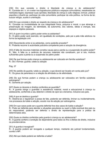 239) Em que consiste o direito à liberdade da criança e do adolescente?
R.: Consiste em: ir, vir e estar nos logradouros públicos e espaços comunitários, ressalvadas as
restrições legais; expressar suas opiniões; liberdade de crença e culto religioso; brincar, praticar
esportes e divertir-se; participar da vida comunitária; participar da vida política, na forma da lei;
buscar refúgio, auxílio e orientação.

240) Em que consiste o direito ao respeito da criança e do adolescente?
R.: Consiste na inviolabilidade de sua integridade física, psíquica e moral, o que abrange a
preservação da imagem, da identidade, da autonomia, dos valores, idéias e crenças, dos
espaços e objetos pessoais.

241) A quem incumbe o pátrio poder entre os adotantes?
R.: O pátrio poder será exercido, em igualdade de condições, pelo pai e pela mãe adotivos na
forma da legislação civil.

242) Discordando entre si os adotantes, como poderão proceder?
R.: Poderão recorrer à autoridade judiciária competente para a solução da divergência.

243) A falta de recursos materiais constitui causa para a perda ou a suspensão do pátrio poder?
R.: Não. A falta ou a carência de recursos materiais não constituem, por si sós, motivos
suficientes para a perda ou a suspensão do pátrio poder.

244) De que formas pode criança ou adolescente ser colocado em família substituta?
R.: De 3 formas: guarda, tutela ou adoção

Pág. 37

245) No pedido de guarda, tutela ou adoção, o que deverá ser levado em conta pelo juiz?
R.: Os graus de parentesco e a relação de afinidade ou de afetividade.

246) De que formas podem a criança ou adolescente ser colocados em família substituta
estrangeira?
R.: Somente por adoção.

247) Quais os deveres e direitos conferidos ao guardião?
R.: A guarda obriga o guardião à assistência material, moral e educacional à criança ou
adolescente, conferindo a seu detentor o direito de opor-se a terceiros, inclusive aos pais.

248) A que se destina a guarda?
R.: Destina-se a regularizar a posse de fato, podendo ser deferida, liminar ou incidentalmente,
nos processos de tutela e adoção, exceto nos de adoção por estrangeiros.

249) Em que casos pode ser a guarda deferida fora dos casos de tutela e adoção?
R.: Pode ser deferida para atender a situações peculiares ou suprir a falta eventual dos pais ou
do responsável, podendo ser deferido o direito de representação para a prática de
determinados atos.

250) Quais os direitos conferidos pela guarda à criança ou ao adolescente?
R.: A guarda confere a condição de dependente para todos os fins e efeitos de direito, inclusive
os previdenciários.

251) A guarda é revogável?
R.: A guarda poderá ser revogada a qualquer tempo, mediante ato judicial fundamentado,
ouvido o MP.

252) Até que idade poderá ser deferida a tutela?
 